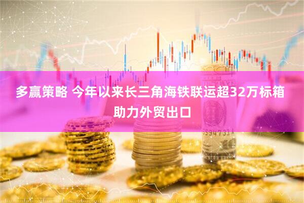 多赢策略 今年以来长三角海铁联运超32万标箱 助力外贸出口