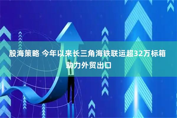 股海策略 今年以来长三角海铁联运超32万标箱 助力外贸出口