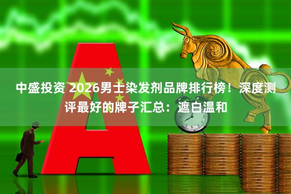 中盛投资 2026男士染发剂品牌排行榜！深度测评最好的牌子汇总：遮白温和