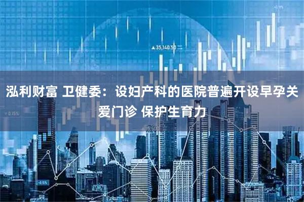 泓利财富 卫健委：设妇产科的医院普遍开设早孕关爱门诊 保护生育力
