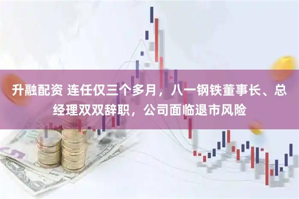 升融配资 连任仅三个多月，八一钢铁董事长、总经理双双辞职，公司面临退市风险