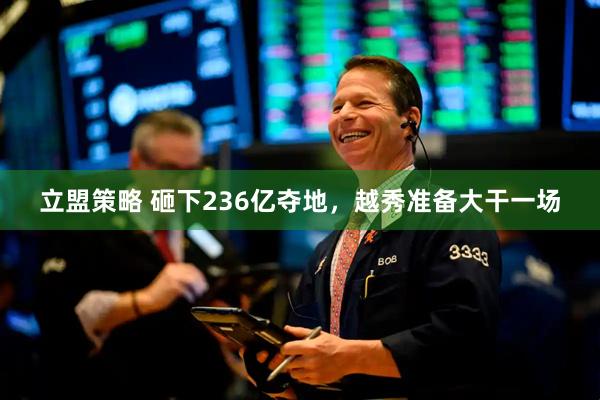 立盟策略 砸下236亿夺地，越秀准备大干一场