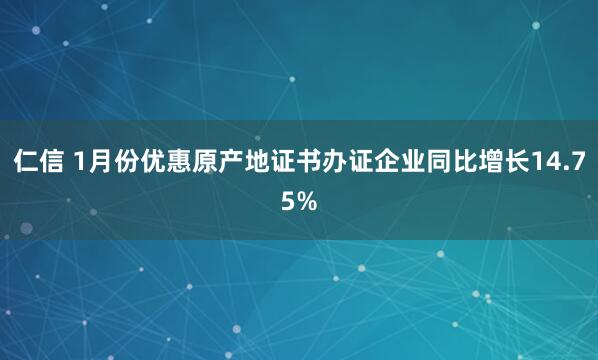 仁信 1月份优惠原产地证书办证企业同比增长14.75%