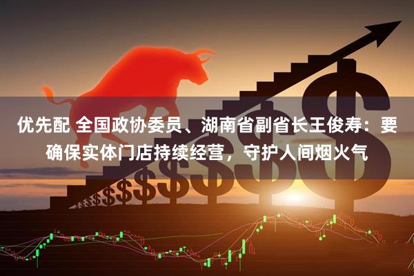 优先配 全国政协委员、湖南省副省长王俊寿：要确保实体门店持续经营，守护人间烟火气