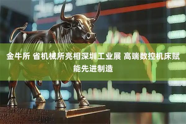 金牛所 省机械所亮相深圳工业展 高端数控机床赋能先进制造