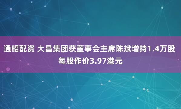 通昭配资 大昌集团获董事会主席陈斌增持1.4万股 每股作价3.97港元