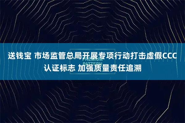 送钱宝 市场监管总局开展专项行动打击虚假CCC认证标志 加强质量责任追溯